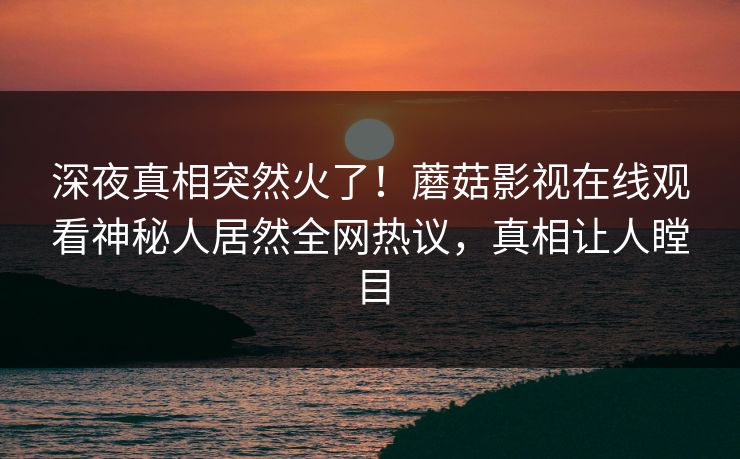 深夜真相突然火了！蘑菇影视在线观看神秘人居然全网热议，真相让人瞠目