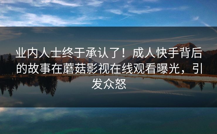 业内人士终于承认了！成人快手背后的故事在蘑菇影视在线观看曝光，引发众怒