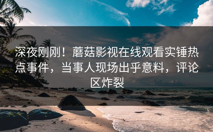 深夜刚刚！蘑菇影视在线观看实锤热点事件，当事人现场出乎意料，评论区炸裂