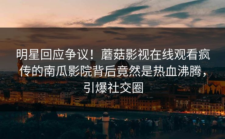 明星回应争议！蘑菇影视在线观看疯传的南瓜影院背后竟然是热血沸腾，引爆社交圈