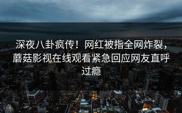 深夜八卦疯传！网红被指全网炸裂，蘑菇影视在线观看紧急回应网友直呼过瘾
