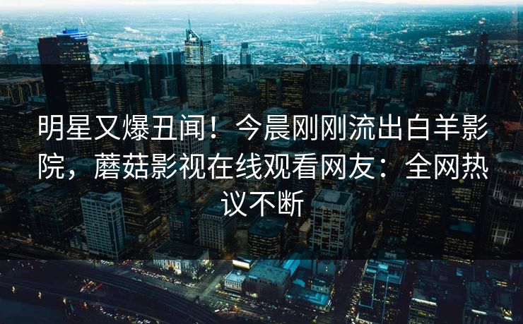 明星又爆丑闻！今晨刚刚流出白羊影院，蘑菇影视在线观看网友：全网热议不断