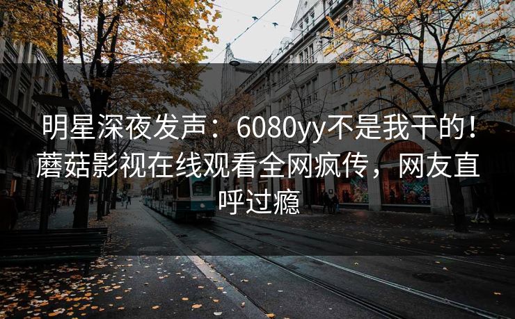 明星深夜发声：6080yy不是我干的！蘑菇影视在线观看全网疯传，网友直呼过瘾