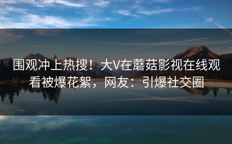 围观冲上热搜！大V在蘑菇影视在线观看被爆花絮，网友：引爆社交圈