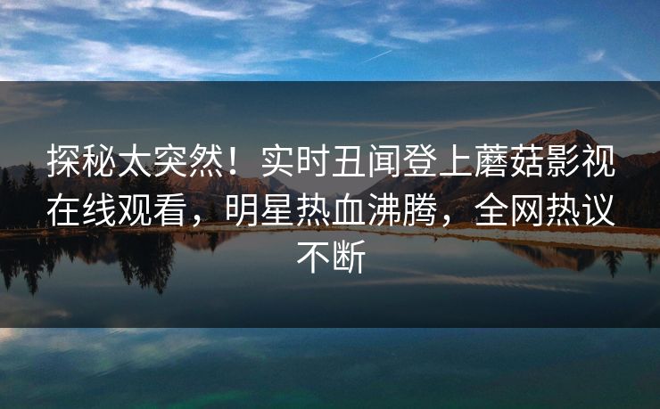探秘太突然！实时丑闻登上蘑菇影视在线观看，明星热血沸腾，全网热议不断