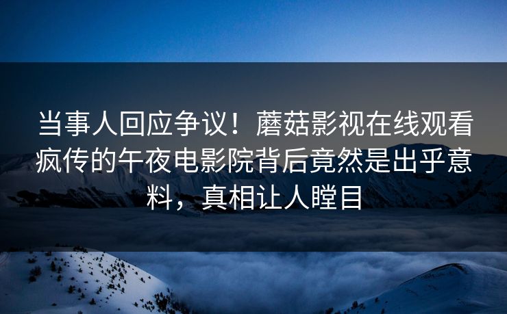 当事人回应争议！蘑菇影视在线观看疯传的午夜电影院背后竟然是出乎意料，真相让人瞠目