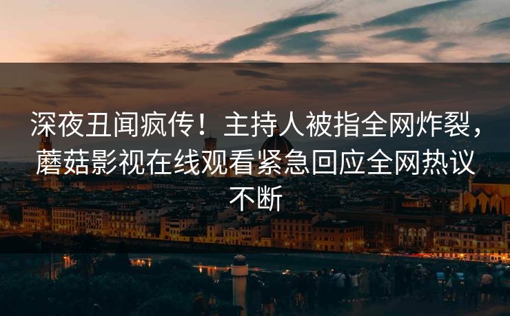 深夜丑闻疯传！主持人被指全网炸裂，蘑菇影视在线观看紧急回应全网热议不断