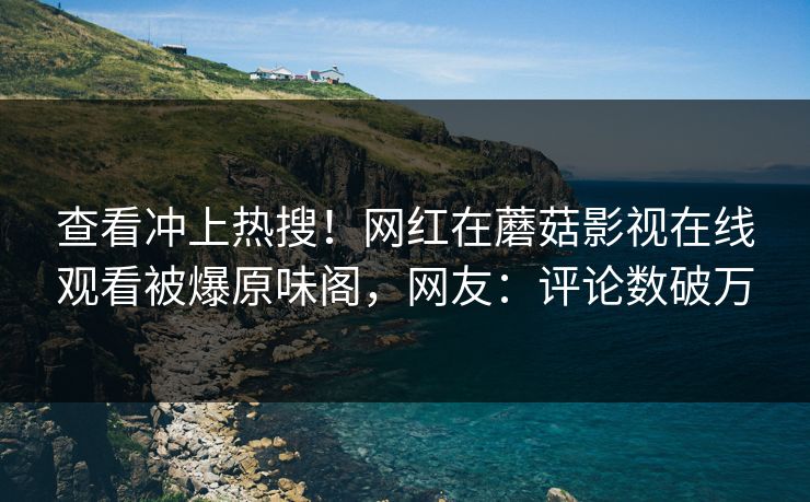 查看冲上热搜！网红在蘑菇影视在线观看被爆原味阁，网友：评论数破万