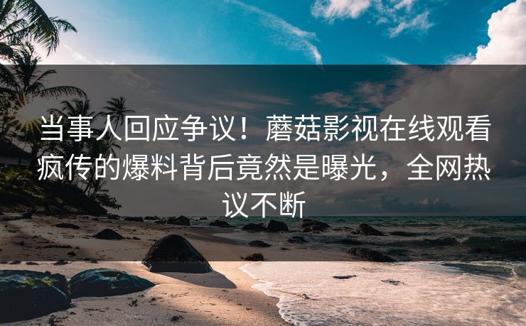 当事人回应争议！蘑菇影视在线观看疯传的爆料背后竟然是曝光，全网热议不断