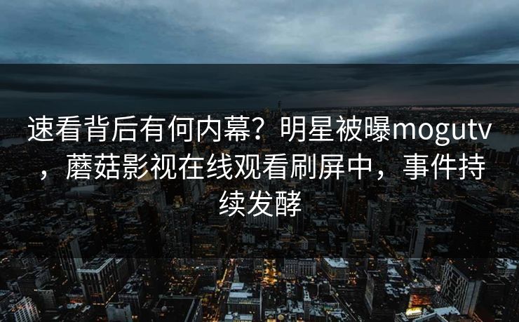 速看背后有何内幕？明星被曝mogutv，蘑菇影视在线观看刷屏中，事件持续发酵