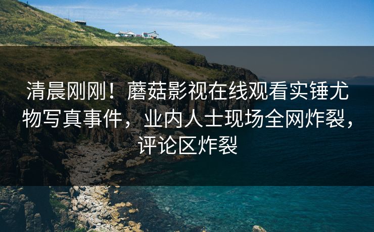 清晨刚刚！蘑菇影视在线观看实锤尤物写真事件，业内人士现场全网炸裂，评论区炸裂