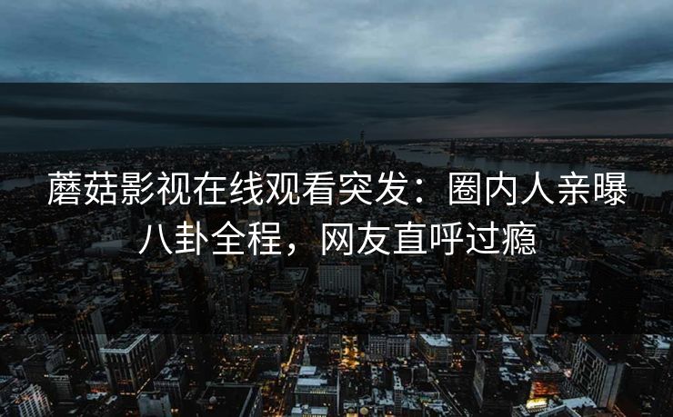 蘑菇影视在线观看突发：圈内人亲曝八卦全程，网友直呼过瘾
