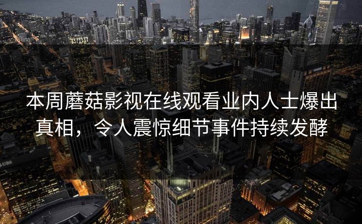 本周蘑菇影视在线观看业内人士爆出真相，令人震惊细节事件持续发酵