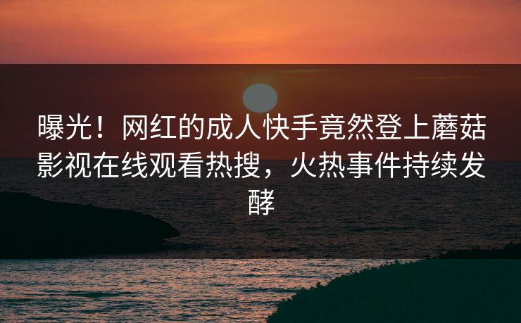曝光！网红的成人快手竟然登上蘑菇影视在线观看热搜，火热事件持续发酵