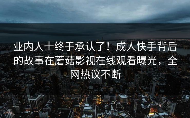 业内人士终于承认了！成人快手背后的故事在蘑菇影视在线观看曝光，全网热议不断