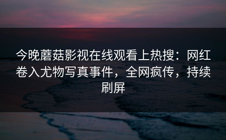 今晚蘑菇影视在线观看上热搜：网红卷入尤物写真事件，全网疯传，持续刷屏