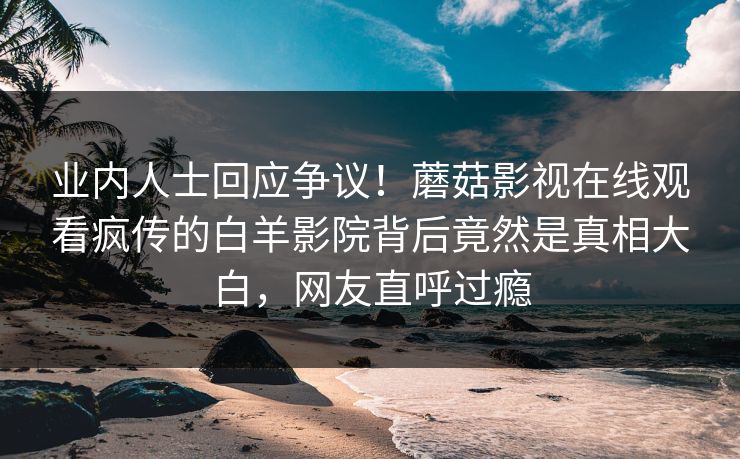 业内人士回应争议！蘑菇影视在线观看疯传的白羊影院背后竟然是真相大白，网友直呼过瘾