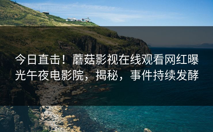 今日直击！蘑菇影视在线观看网红曝光午夜电影院，揭秘，事件持续发酵