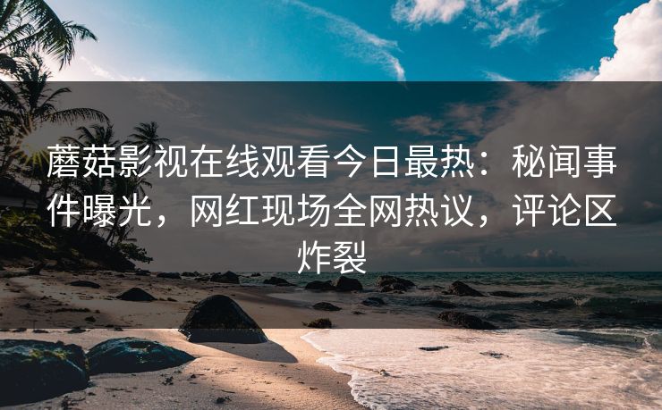 蘑菇影视在线观看今日最热：秘闻事件曝光，网红现场全网热议，评论区炸裂