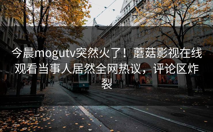 今晨mogutv突然火了！蘑菇影视在线观看当事人居然全网热议，评论区炸裂