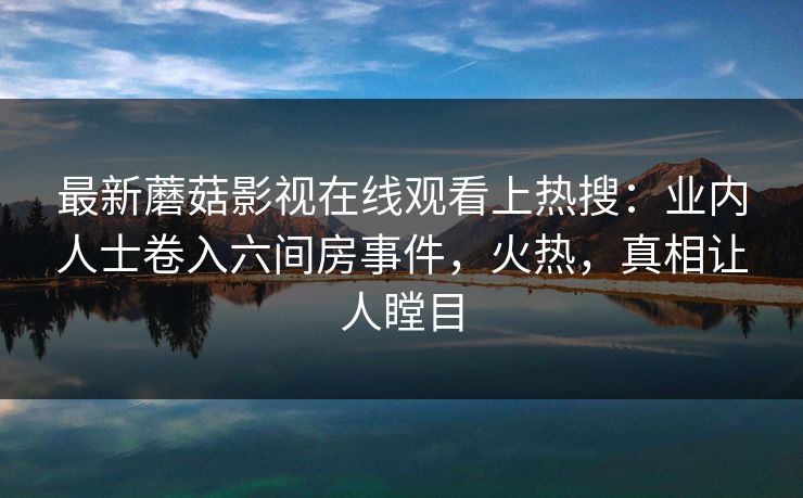 最新蘑菇影视在线观看上热搜：业内人士卷入六间房事件，火热，真相让人瞠目