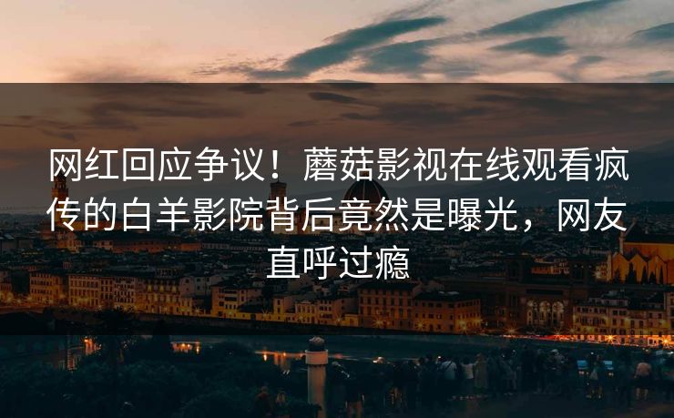 网红回应争议！蘑菇影视在线观看疯传的白羊影院背后竟然是曝光，网友直呼过瘾