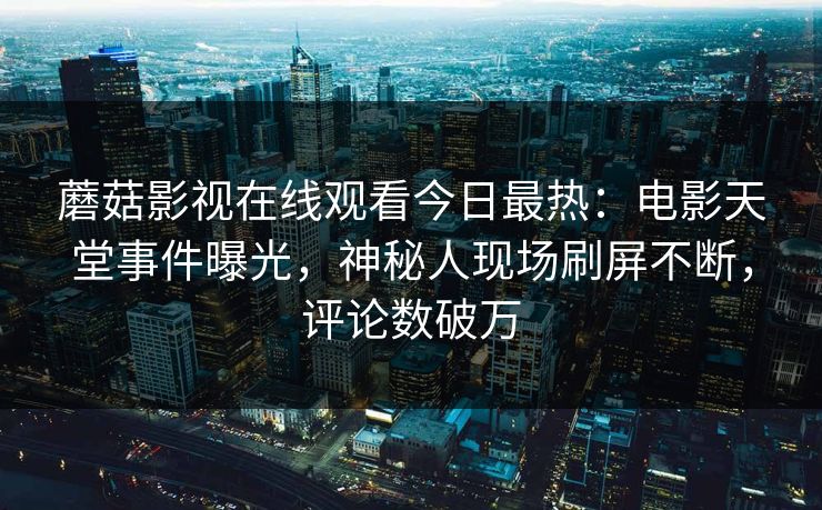 蘑菇影视在线观看今日最热：电影天堂事件曝光，神秘人现场刷屏不断，评论数破万