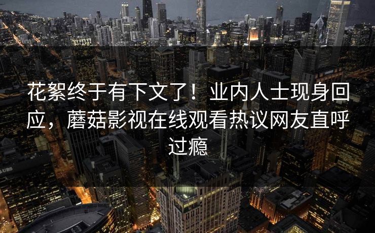 花絮终于有下文了！业内人士现身回应，蘑菇影视在线观看热议网友直呼过瘾