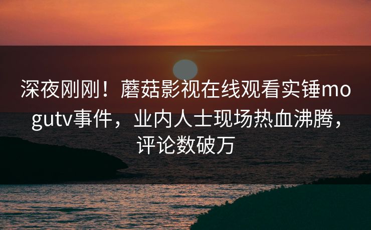 深夜刚刚！蘑菇影视在线观看实锤mogutv事件，业内人士现场热血沸腾，评论数破万