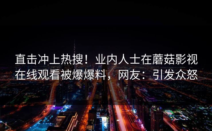 直击冲上热搜！业内人士在蘑菇影视在线观看被爆爆料，网友：引发众怒
