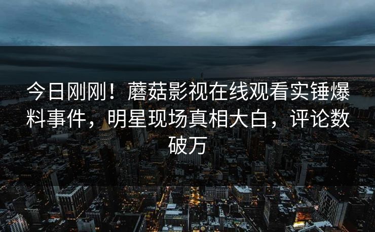 今日刚刚！蘑菇影视在线观看实锤爆料事件，明星现场真相大白，评论数破万