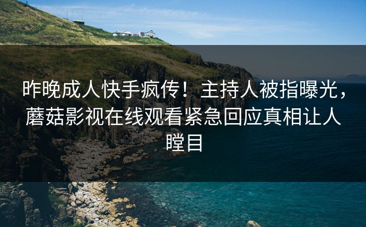 昨晚成人快手疯传！主持人被指曝光，蘑菇影视在线观看紧急回应真相让人瞠目