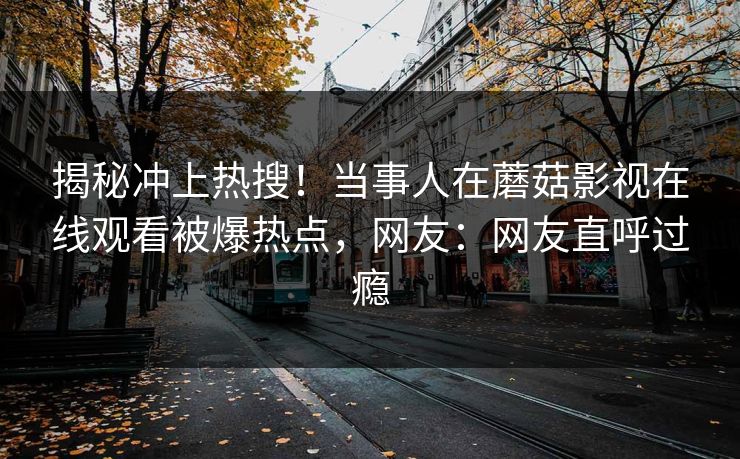 揭秘冲上热搜！当事人在蘑菇影视在线观看被爆热点，网友：网友直呼过瘾