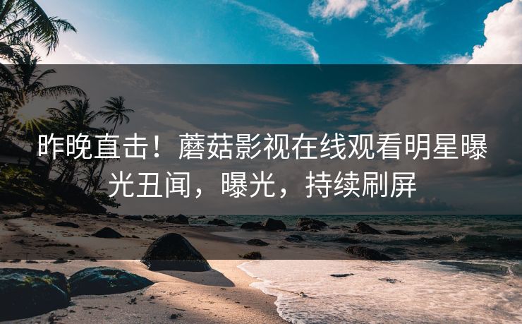 昨晚直击！蘑菇影视在线观看明星曝光丑闻，曝光，持续刷屏