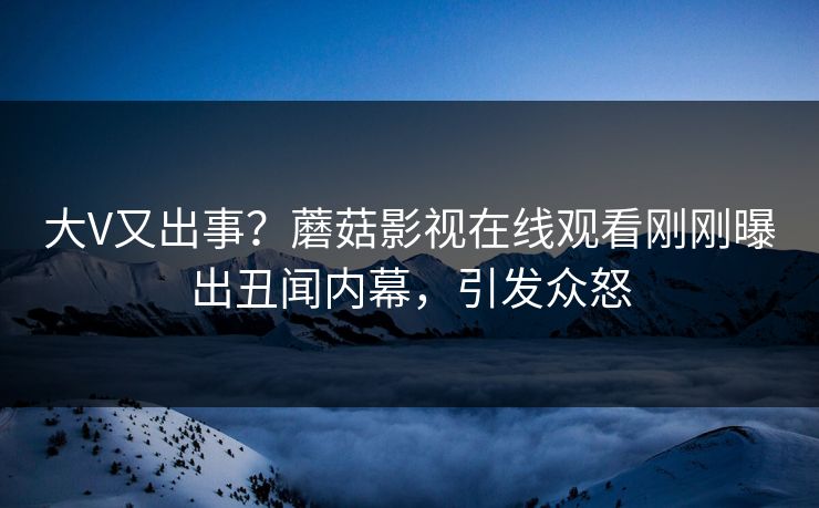 大V又出事？蘑菇影视在线观看刚刚曝出丑闻内幕，引发众怒