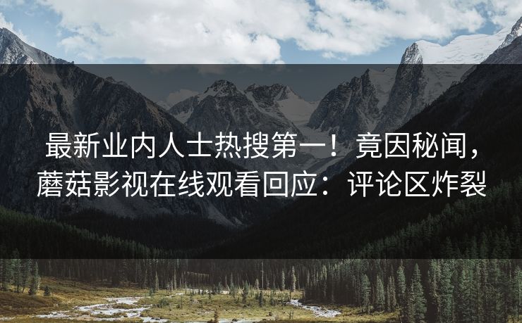 最新业内人士热搜第一！竟因秘闻，蘑菇影视在线观看回应：评论区炸裂