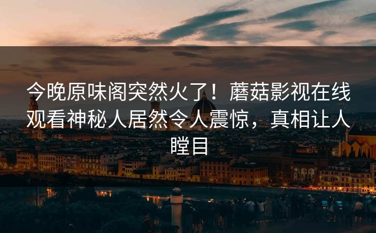 今晚原味阁突然火了！蘑菇影视在线观看神秘人居然令人震惊，真相让人瞠目