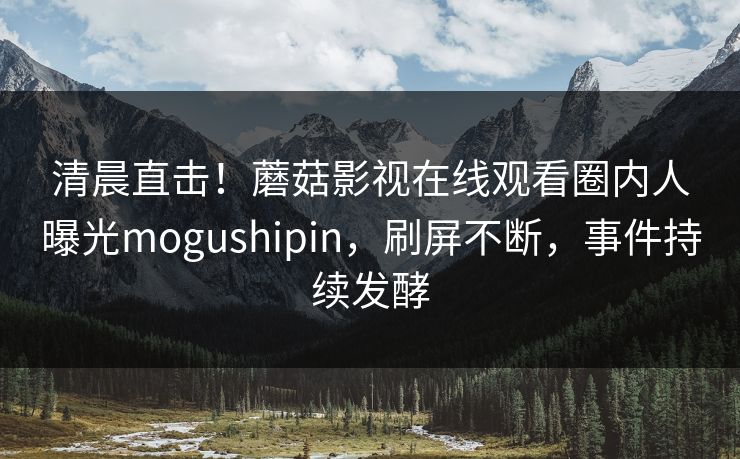 清晨直击！蘑菇影视在线观看圈内人曝光mogushipin，刷屏不断，事件持续发酵