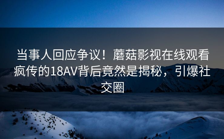 当事人回应争议！蘑菇影视在线观看疯传的18AV背后竟然是揭秘，引爆社交圈