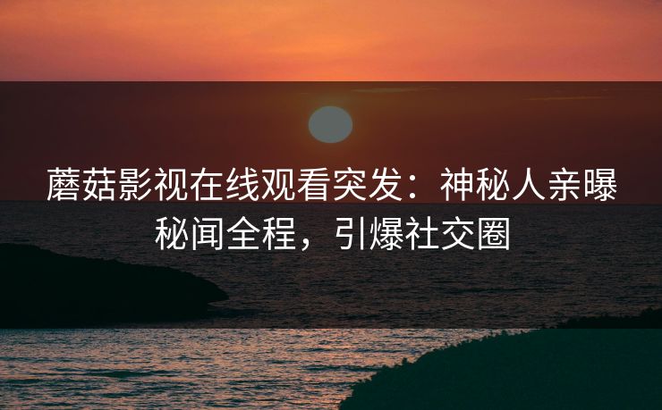 蘑菇影视在线观看突发：神秘人亲曝秘闻全程，引爆社交圈
