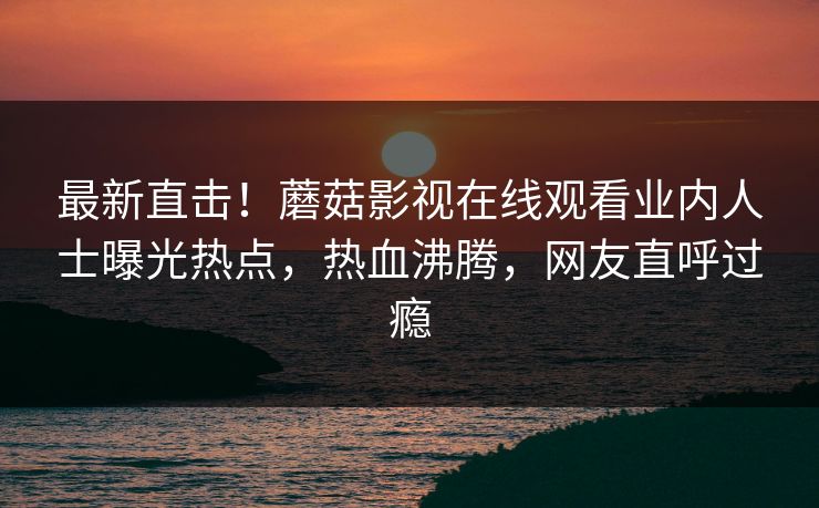 最新直击！蘑菇影视在线观看业内人士曝光热点，热血沸腾，网友直呼过瘾