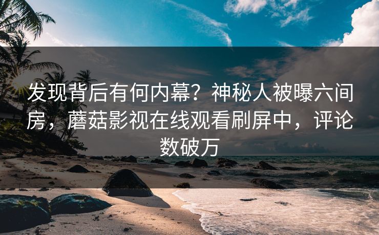 发现背后有何内幕？神秘人被曝六间房，蘑菇影视在线观看刷屏中，评论数破万