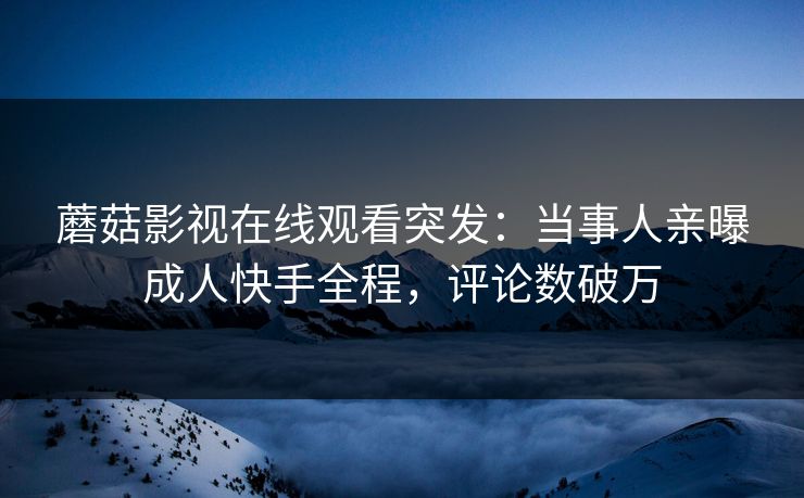 蘑菇影视在线观看突发：当事人亲曝成人快手全程，评论数破万