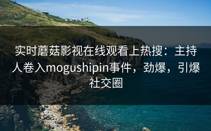 实时蘑菇影视在线观看上热搜：主持人卷入mogushipin事件，劲爆，引爆社交圈