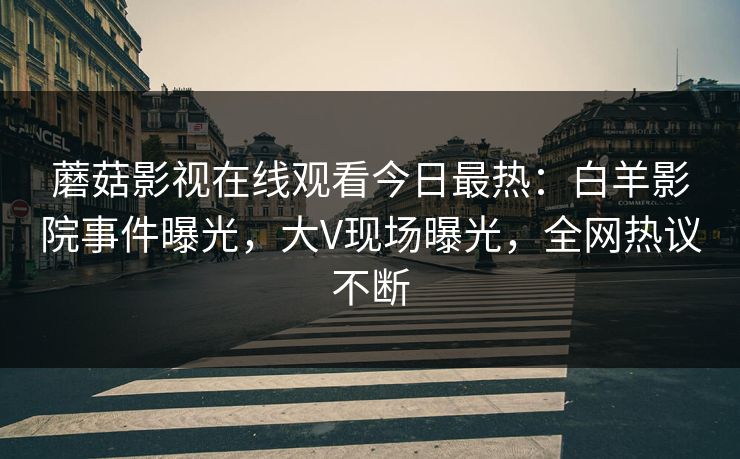 蘑菇影视在线观看今日最热：白羊影院事件曝光，大V现场曝光，全网热议不断