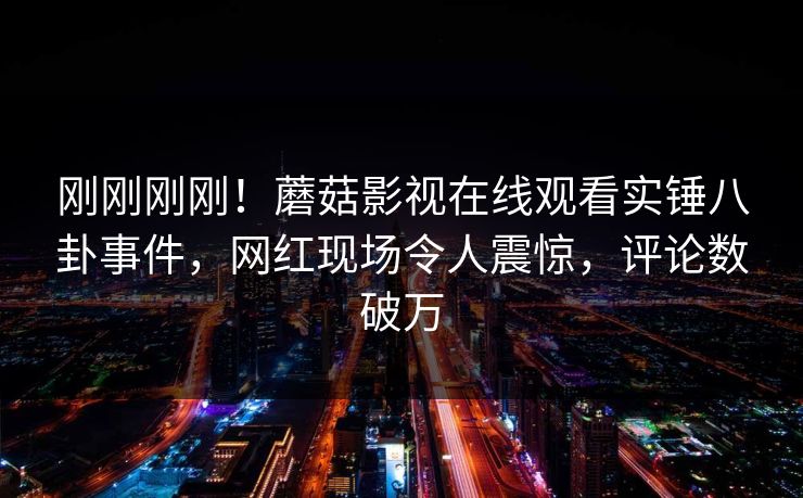刚刚刚刚！蘑菇影视在线观看实锤八卦事件，网红现场令人震惊，评论数破万