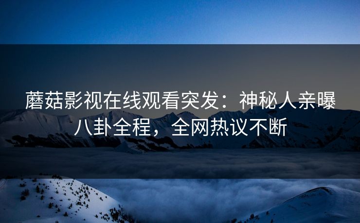 蘑菇影视在线观看突发：神秘人亲曝八卦全程，全网热议不断