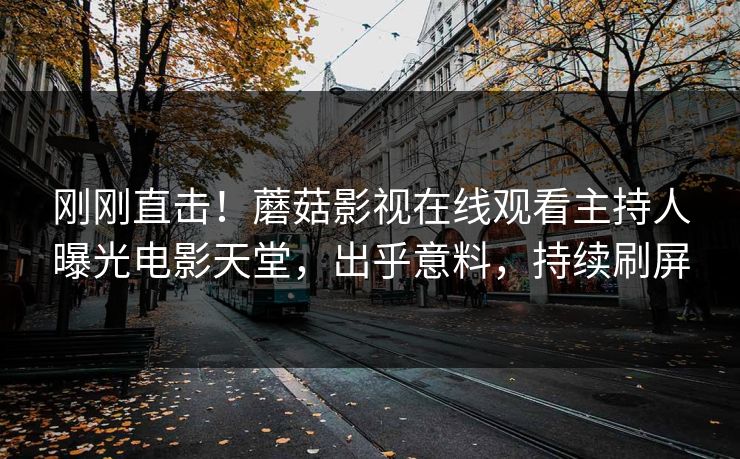 刚刚直击！蘑菇影视在线观看主持人曝光电影天堂，出乎意料，持续刷屏