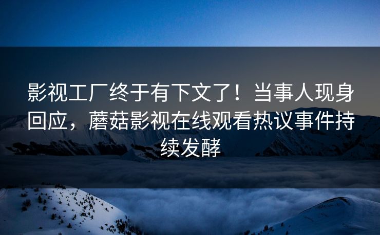 影视工厂终于有下文了！当事人现身回应，蘑菇影视在线观看热议事件持续发酵