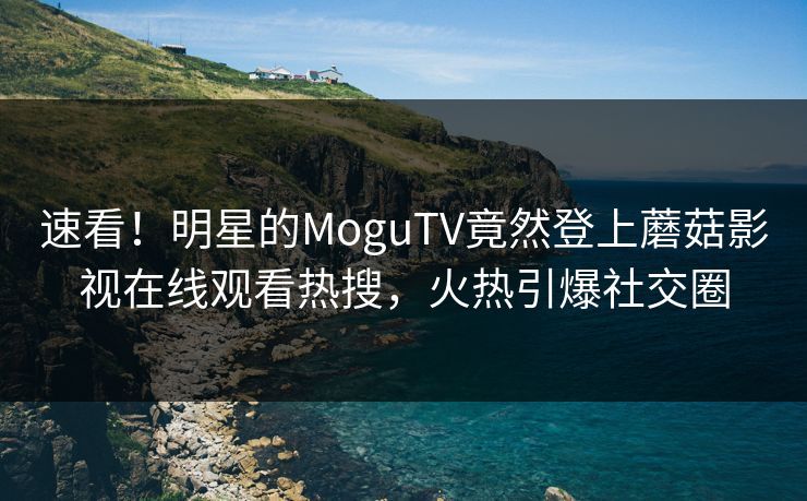速看！明星的MoguTV竟然登上蘑菇影视在线观看热搜，火热引爆社交圈